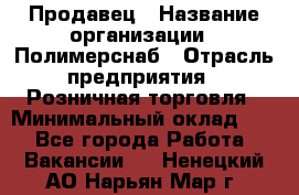 Продавец › Название организации ­ Полимерснаб › Отрасль предприятия ­ Розничная торговля › Минимальный оклад ­ 1 - Все города Работа » Вакансии   . Ненецкий АО,Нарьян-Мар г.